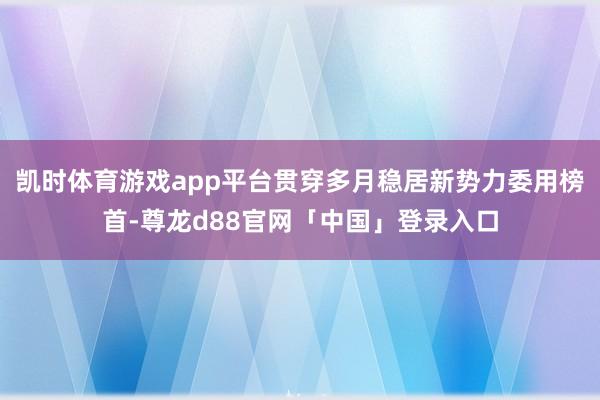 凯时体育游戏app平台贯穿多月稳居新势力委用榜首-尊龙d88官网「中国」登录入口