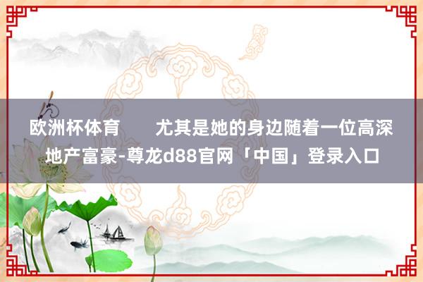 欧洲杯体育       尤其是她的身边随着一位高深地产富豪-尊龙d88官网「中国」登录入口