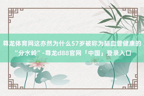 尊龙体育网这亦然为什么57岁被称为脑血管健康的“分水岭”-尊龙d88官网「中国」登录入口