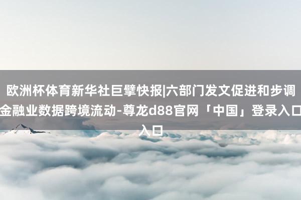 欧洲杯体育新华社巨擘快报|六部门发文促进和步调金融业数据跨境流动-尊龙d88官网「中国」登录入口