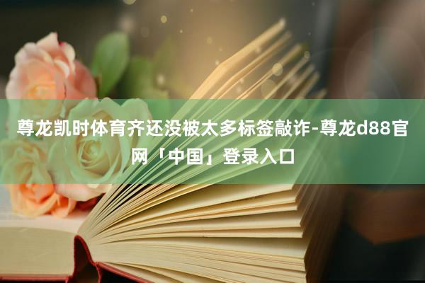 尊龙凯时体育齐还没被太多标签敲诈-尊龙d88官网「中国」登录入口