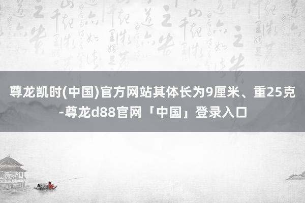 尊龙凯时(中国)官方网站其体长为9厘米、重25克-尊龙d88官网「中国」登录入口