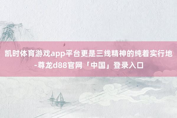 凯时体育游戏app平台更是三线精神的纯着实行地-尊龙d88官网「中国」登录入口
