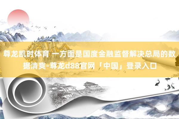 尊龙凯时体育 一方面是国度金融监督解决总局的数据清爽-尊龙d88官网「中国」登录入口