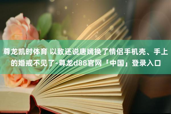 尊龙凯时体育 以致还说唐嫣换了情侣手机壳、手上的婚戒不见了-尊龙d88官网「中国」登录入口