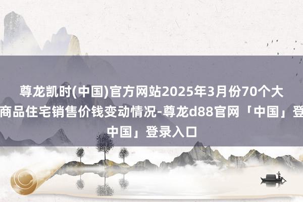 尊龙凯时(中国)官方网站2025年3月份70个大中城市商品住宅销售价钱变动情况-尊龙d88官网「中国」登录入口