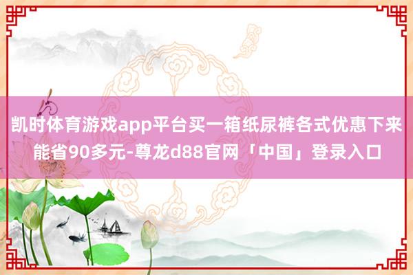 凯时体育游戏app平台买一箱纸尿裤各式优惠下来能省90多元-尊龙d88官网「中国」登录入口