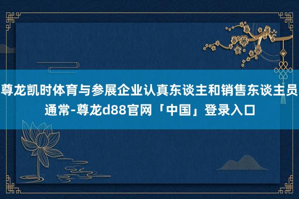 尊龙凯时体育与参展企业认真东谈主和销售东谈主员通常-尊龙d88官网「中国」登录入口