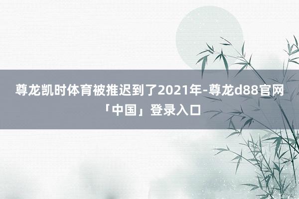 尊龙凯时体育被推迟到了2021年-尊龙d88官网「中国」登录入口