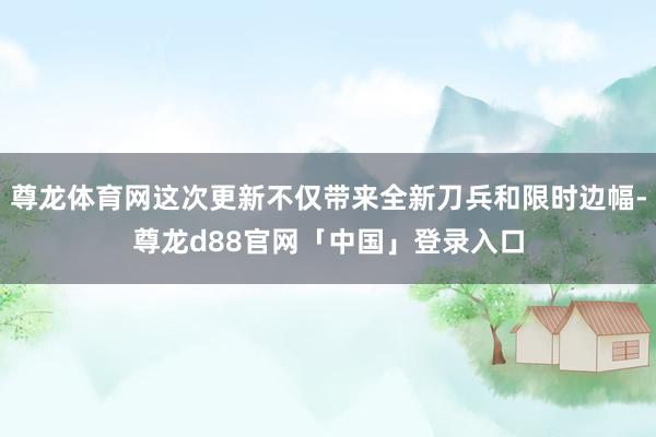 尊龙体育网这次更新不仅带来全新刀兵和限时边幅-尊龙d88官网「中国」登录入口