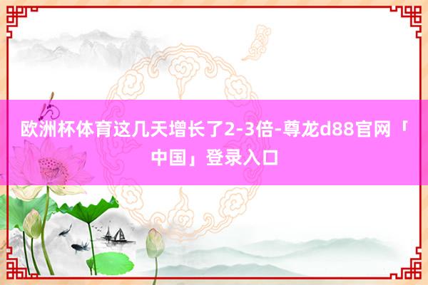 欧洲杯体育这几天增长了2-3倍-尊龙d88官网「中国」登录入口
