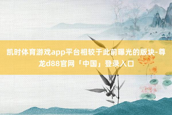 凯时体育游戏app平台相较于此前曝光的版块-尊龙d88官网「中国」登录入口