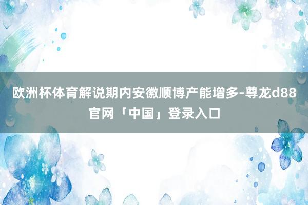 欧洲杯体育解说期内安徽顺博产能增多-尊龙d88官网「中国」登录入口