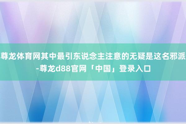 尊龙体育网其中最引东说念主注意的无疑是这名邪派-尊龙d88官网「中国」登录入口