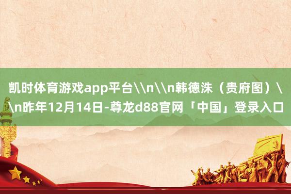 凯时体育游戏app平台\n\n韩德洙（贵府图）\n昨年12月14日-尊龙d88官网「中国」登录入口