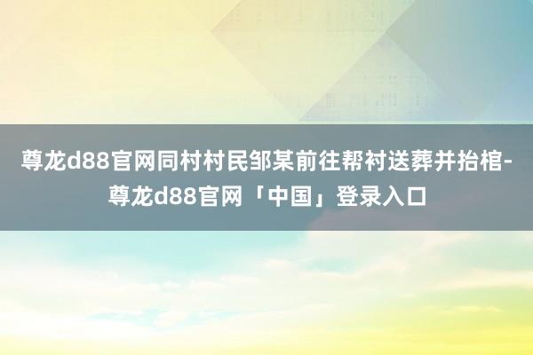 尊龙d88官网同村村民邹某前往帮衬送葬并抬棺-尊龙d88官网「中国」登录入口