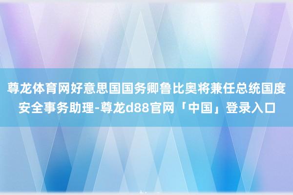 尊龙体育网好意思国国务卿鲁比奥将兼任总统国度安全事务助理-尊龙d88官网「中国」登录入口