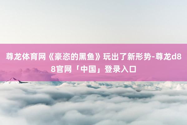 尊龙体育网《豪恣的黑鱼》玩出了新形势-尊龙d88官网「中国」登录入口