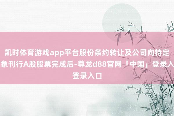 凯时体育游戏app平台股份条约转让及公司向特定对象刊行A股股票完成后-尊龙d88官网「中国」登录入口