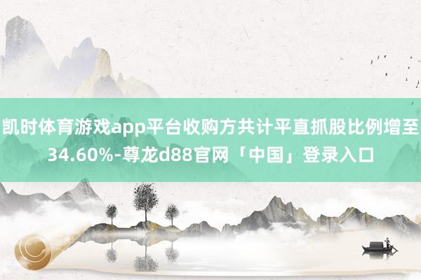 凯时体育游戏app平台收购方共计平直抓股比例增至34.60%-尊龙d88官网「中国」登录入口