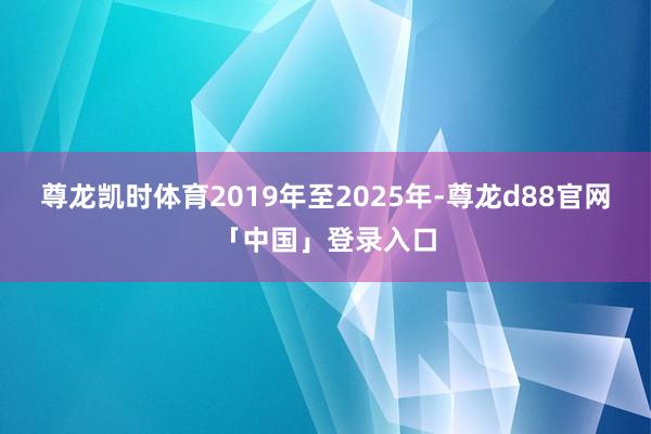 尊龙凯时体育2019年至2025年-尊龙d88官网「中国」登录入口
