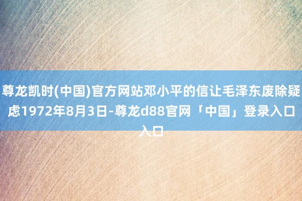 尊龙凯时(中国)官方网站邓小平的信让毛泽东废除疑虑1972年8月3日-尊龙d88官网「中国」登录入口