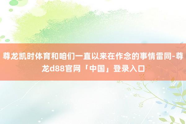 尊龙凯时体育和咱们一直以来在作念的事情雷同-尊龙d88官网「中国」登录入口