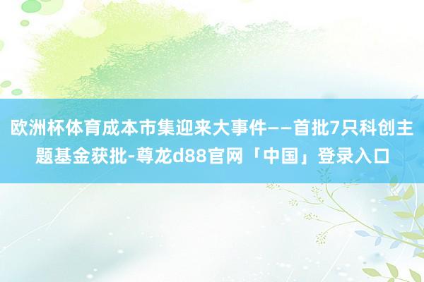 欧洲杯体育成本市集迎来大事件——首批7只科创主题基金获批-尊龙d88官网「中国」登录入口