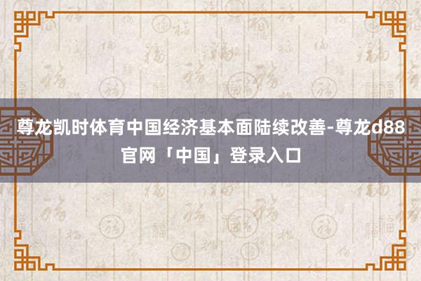 尊龙凯时体育中国经济基本面陆续改善-尊龙d88官网「中国」登录入口