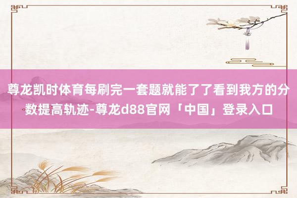 尊龙凯时体育每刷完一套题就能了了看到我方的分数提高轨迹-尊龙d88官网「中国」登录入口