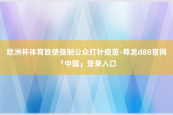欧洲杯体育致使强制公众打针疫苗-尊龙d88官网「中国」登录入口