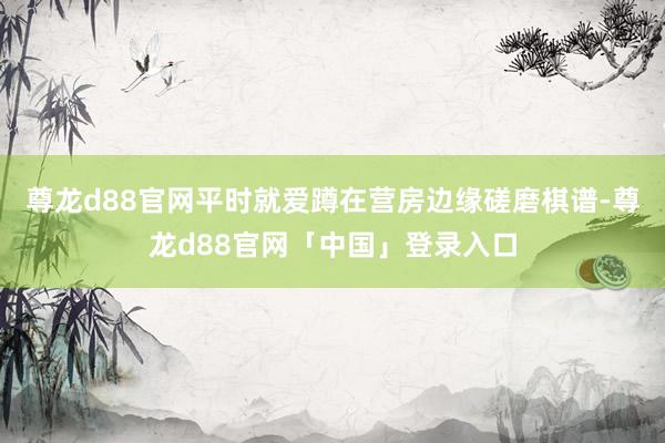 尊龙d88官网平时就爱蹲在营房边缘磋磨棋谱-尊龙d88官网「中国」登录入口